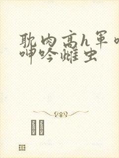 耽肉高h军喷汁呻吟雌虫