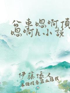 公车嗯啊顶撞喘嗯啊h小说