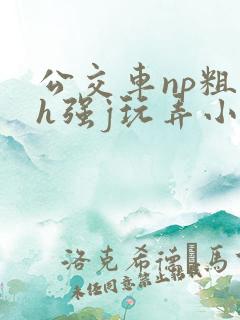 公交车np粗暴h强j玩弄小