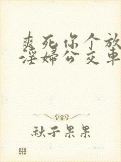 爽死你个放荡小淫妇公交车小说