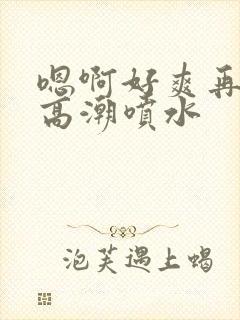 嗯啊好爽再快点高潮喷水