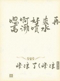 嗯啊好爽再快点高潮喷水