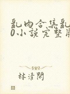 乱肉合集乱500小说完整版