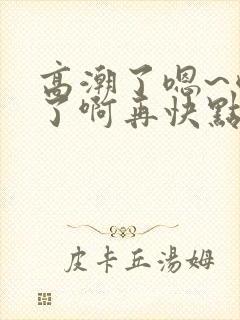 高潮了嗯~喷水了啊再快点