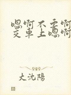 嗯啊不要啊在公交车上嗯啊