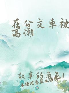 在公交车被弄到高潮