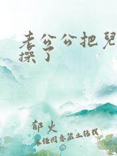 老公公把儿媳妇操了