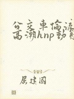 公交车伦流澡到高潮hnp动态图