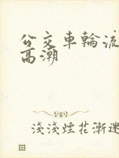 公交车轮流澡到高潮
