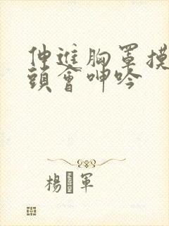 伸进胸罩摸到奶头会呻吟