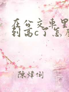 在公交车里c弄到高c了怎么办