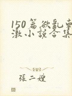150篇欲乱刺激小说合集txt