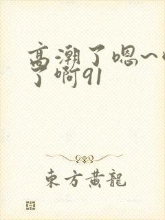 高潮了嗯~喷水了啊91