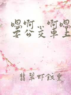 嗯啊…啊嗯嗯还要公交车上