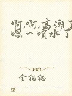 啊,啊,高潮了嗯～喷水了微博