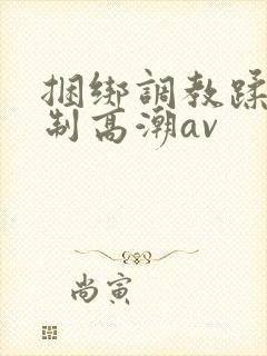捆绑调教蹂躏强制高潮av