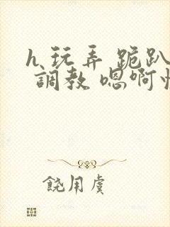 h 玩弄 跪趴 调教 嗯啊快穿