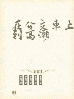 在公交车上被c到高潮