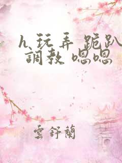 h 玩弄 跪趴 调教 嗯嗯