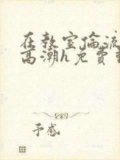 在教室伦流澡到高潮h免费动漫