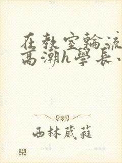 在教室轮流澡到高潮h学长小说