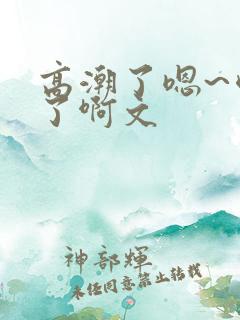 高潮了嗯~喷水了啊文