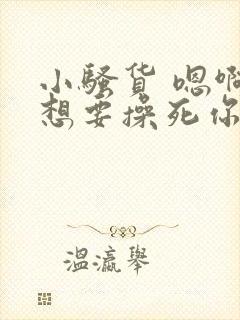 小骚货 嗯啊啊想要操死你