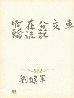 啊在公交车上被轮流玩