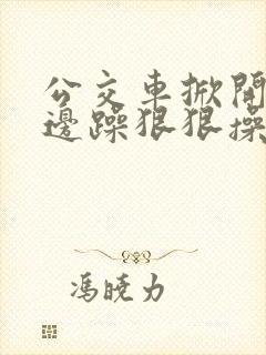 公交车掀开奶罩边躁狠狠操小说