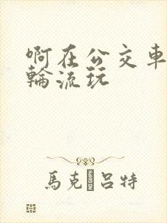 啊在公交车上被轮流玩