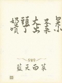 奶头大又晃奶水喷了出来小说