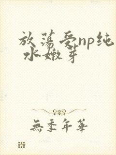放荡受np纯肉 水嫩芽