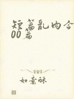 短篇乱肉合集500篇