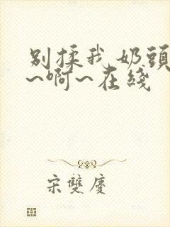 别揉我奶头~嗯~啊~在线