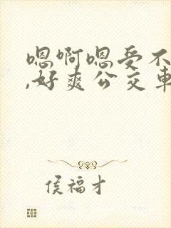 嗯啊嗯受不了了,好爽公交车