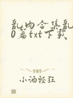 乱肉合集乱500篇txt下载