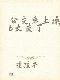 公交车上操美女b太爽了