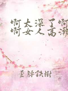 啊太深了啊好爽啊女人高潮小说