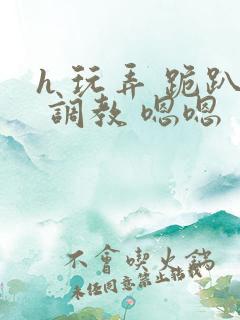 h 玩弄 跪趴 调教 嗯嗯