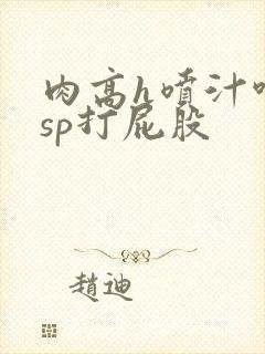 肉高h喷汁呻吟sp打屁股