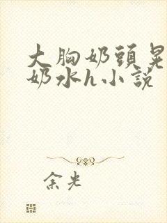 大胸奶头晃着喷奶水h小说