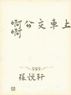 啊公交车上被嗯啊