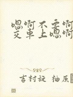 嗯啊不要啊在公交车上嗯啊