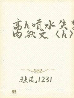 高h喷水失禁荡肉欲文〈h〉