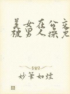 美女在公交车上被男人操免费小说