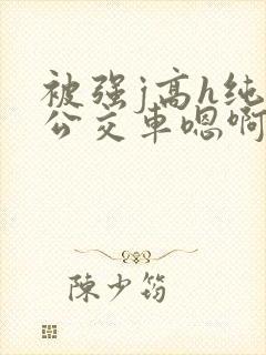 被强j高h纯肉公交车嗯啊被迫