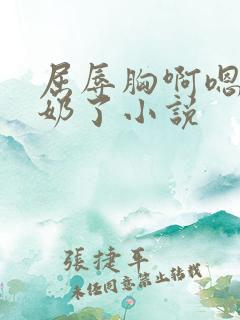 屈辱胸啊嗯～出奶了小说