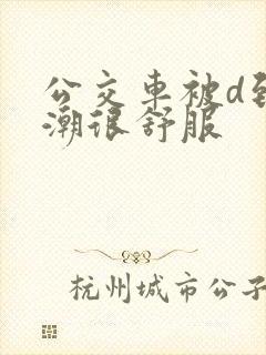 公交车被d到高潮很舒服