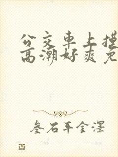 公交车上摸到我高潮好爽免费视频
