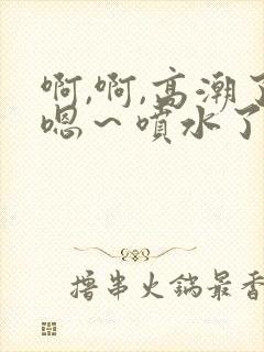 啊,啊,高潮了嗯～喷水了要草死我了